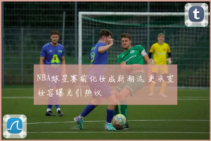 NBA球星赛前化妆成新潮流 更衣室妆容曝光引热议