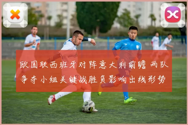 欧国联西班牙对阵意大利前瞻 两队争夺小组关键战胜负影响出线形势