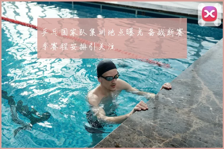 乒乓国家队集训地点曝光 备战新赛季赛程安排引关注