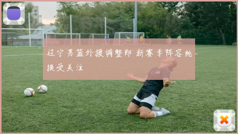 辽宁男篮外援调整即 新赛季阵容轮换受关注