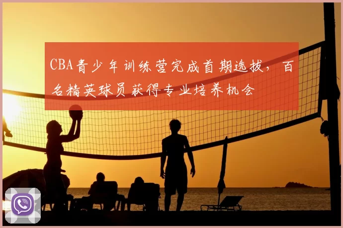 CBA青少年训练营完成首期选拔，百名精英球员获得专业培养机会