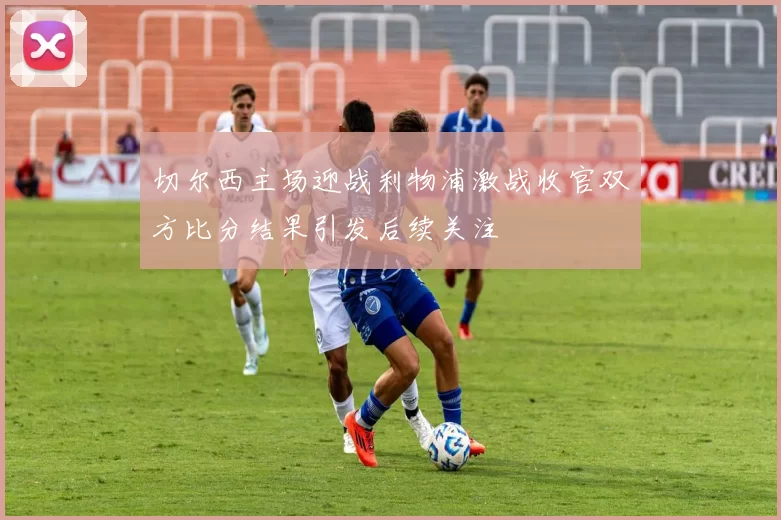 切尔西主场迎战利物浦激战收官双方比分结果引发后续关注