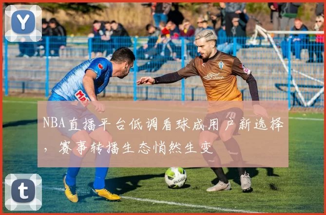 NBA直播平台低调看球成用户新选择，赛事转播生态悄然生变