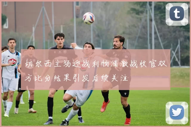 切尔西主场迎战利物浦激战收官双方比分结果引发后续关注