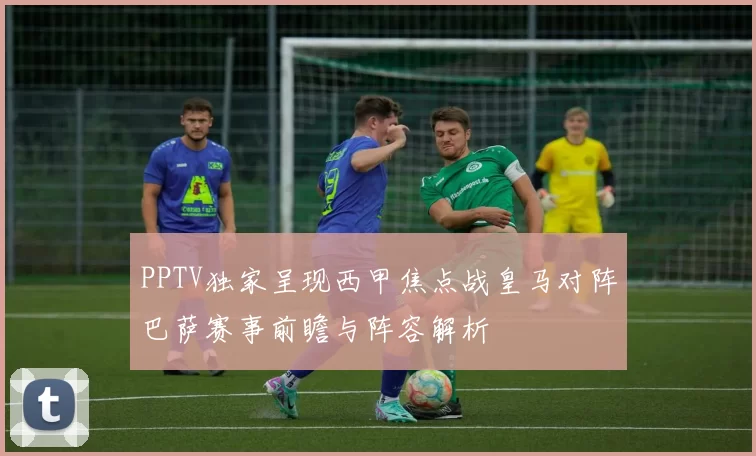 PPTV独家呈现西甲焦点战皇马对阵巴萨赛事前瞻与阵容解析