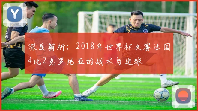 深度解析：2018年世界杯决赛法国4比2克罗地亚的战术与进球