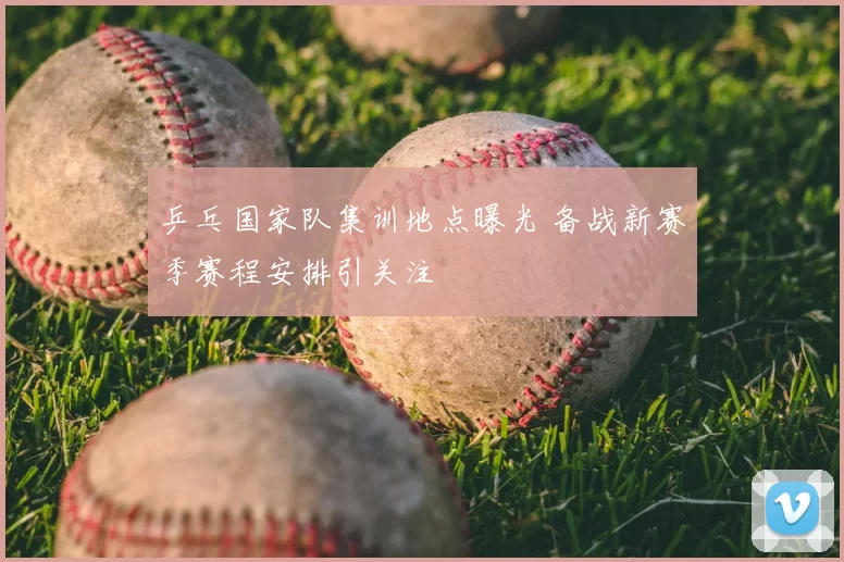 乒乓国家队集训地点曝光 备战新赛季赛程安排引关注