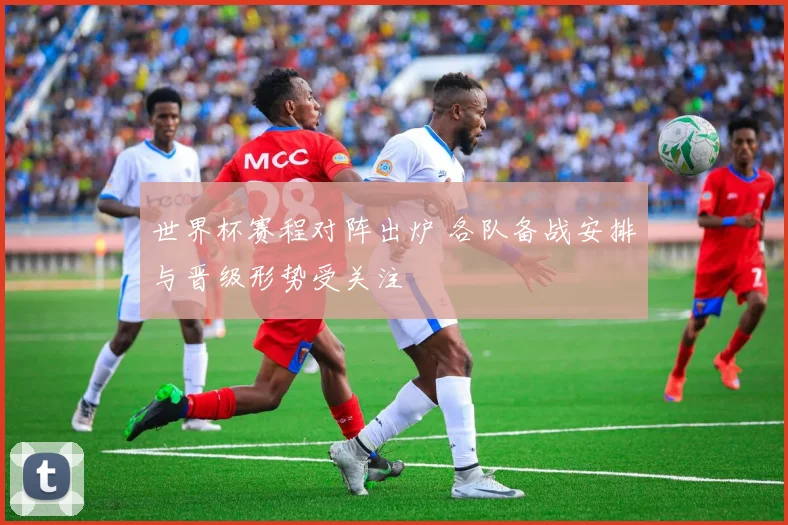 世界杯赛程对阵出炉 各队备战安排与晋级形势受关注