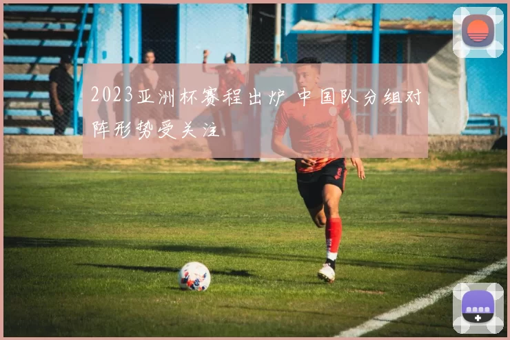 2023亚洲杯赛程出炉 中国队分组对阵形势受关注