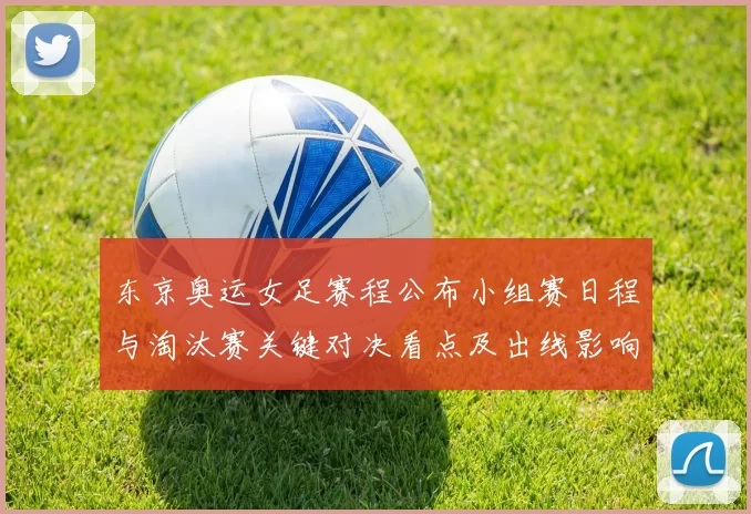 东京奥运女足赛程公布小组赛日程与淘汰赛关键对决看点及出线影响