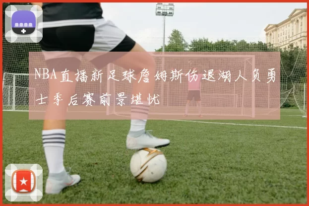 NBA直播新足球詹姆斯伤退湖人负勇士季后赛前景堪忧