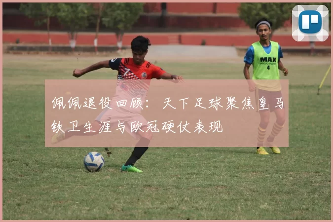 佩佩退役回顾:天下足球聚焦皇马铁卫生涯与欧冠硬仗表现