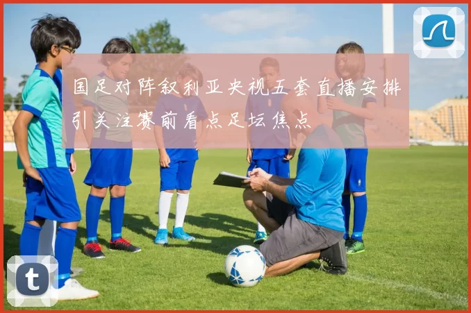 国足对阵叙利亚央视五套直播安排引关注赛前看点足坛焦点