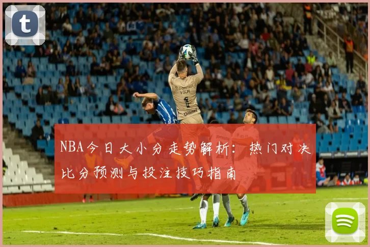NBA今日大小分走势解析：热门对决比分预测与投注技巧指南