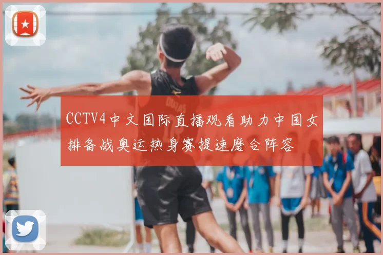 CCTV4中文国际直播观看助力中国女排备战奥运热身赛提速磨合阵容