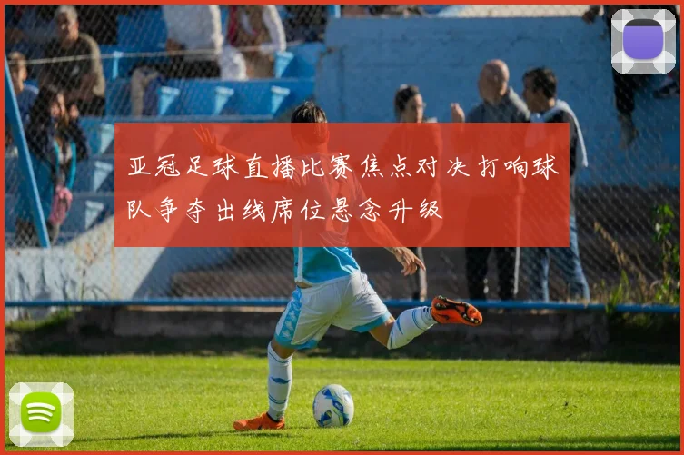 亚冠足球直播比赛焦点对决打响球队争夺出线席位悬念升级