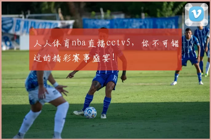 人人体育nba直播cctv5，你不可错过的精彩赛事盛宴！
