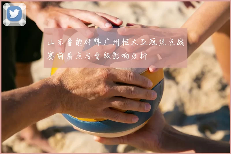 山东鲁能对阵广州恒大亚冠焦点战赛前看点与晋级影响分析