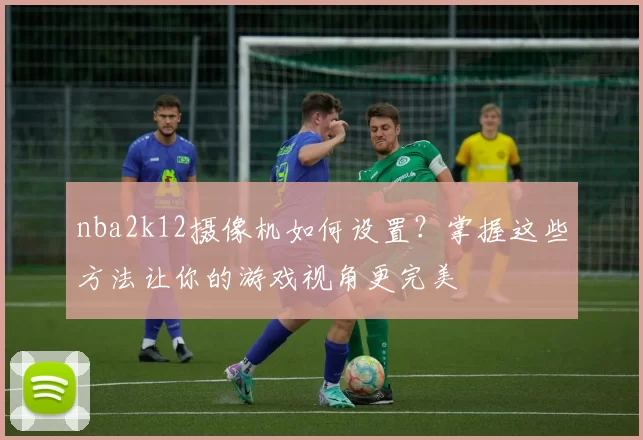 nba2k12摄像机如何设置？掌握这些方法让你的游戏视角更完美