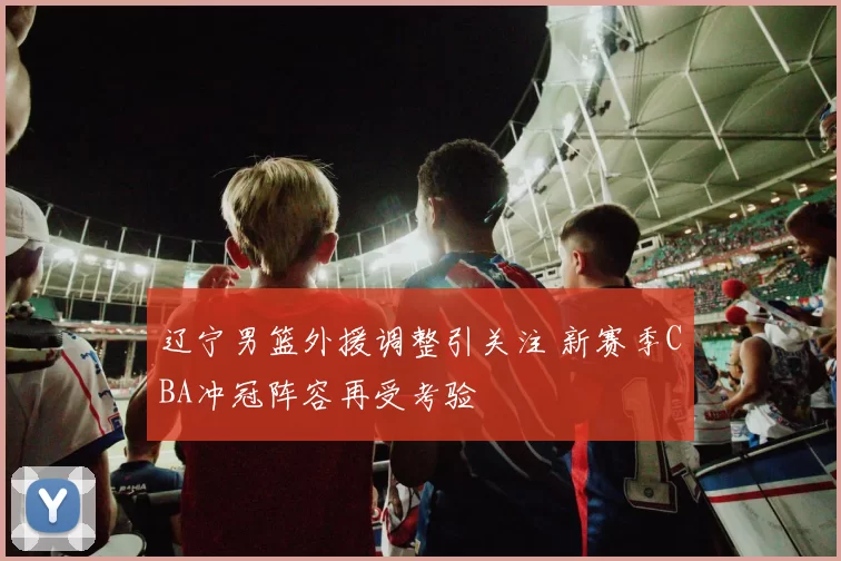 辽宁男篮外援调整引关注 新赛季CBA冲冠阵容再受考验