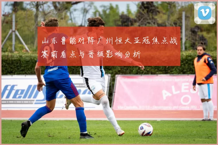 山东鲁能对阵广州恒大亚冠焦点战赛前看点与晋级影响分析