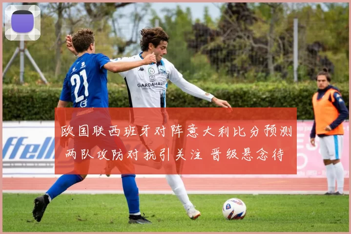 欧国联西班牙对阵意大利比分预测 两队攻防对抗引关注 晋级悬念待揭晓