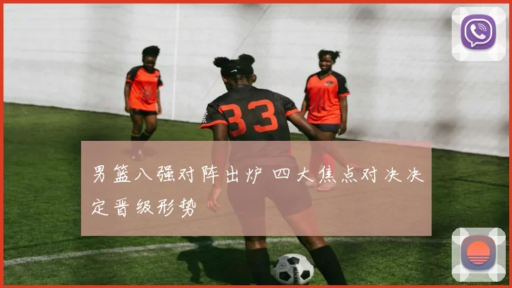 男篮八强对阵出炉 四大焦点对决决定晋级形势