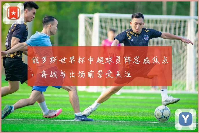 俄罗斯世界杯中超球员阵容成焦点，备战与出场前景受关注