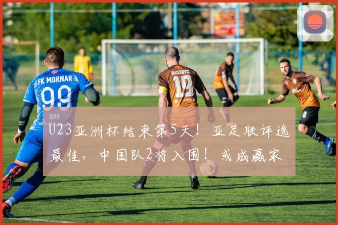 U23亚洲杯结束第5天！亚足联评选最佳，中国队2将入围！或成赢家