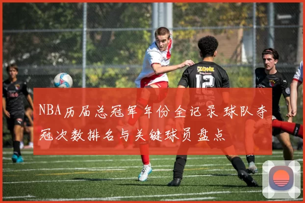 NBA历届总冠军年份全记录 球队夺冠次数排名与关键球员盘点