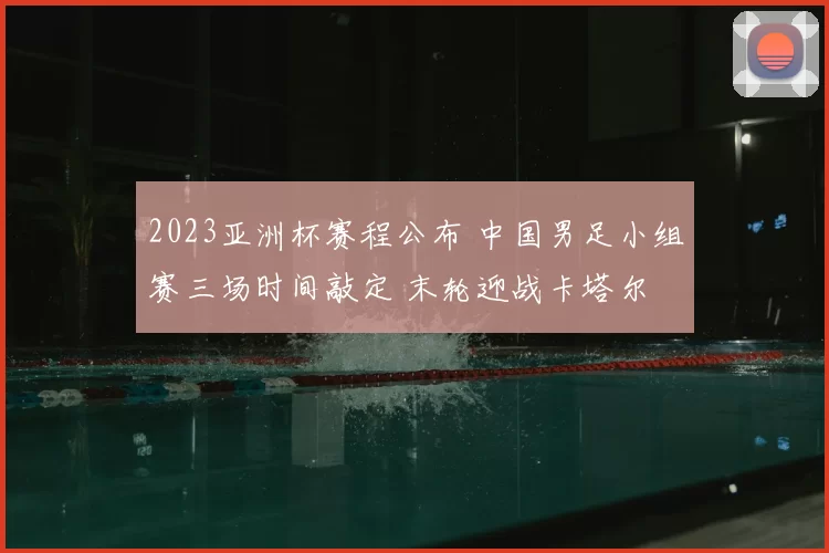 2023亚洲杯赛程公布 中国男足小组赛三场时间敲定 末轮迎战卡塔尔