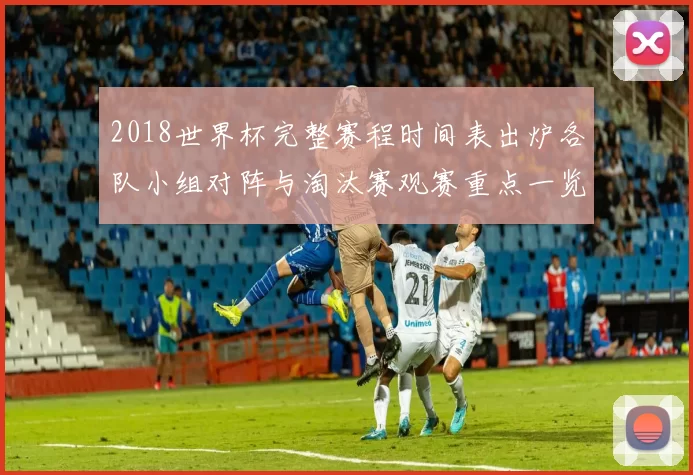 2018世界杯完整赛程时间表出炉各队小组对阵与淘汰赛观赛重点一览