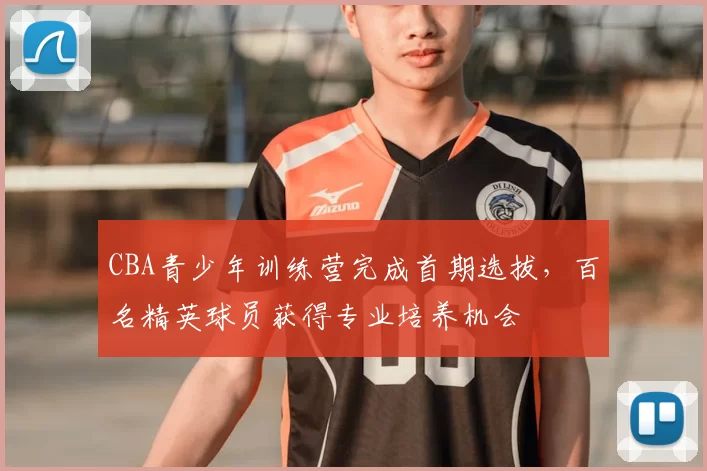 CBA青少年训练营完成首期选拔，百名精英球员获得专业培养机会