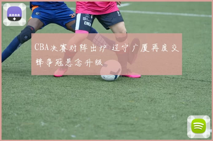 CBA决赛对阵出炉 辽宁广厦再度交锋争冠悬念升级