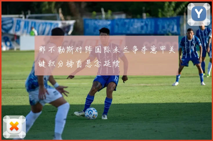 那不勒斯对阵国际米兰争夺意甲关键积分榜首悬念延续