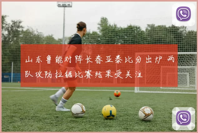 山东鲁能对阵长春亚泰比分出炉 两队攻防拉锯比赛结果受关注