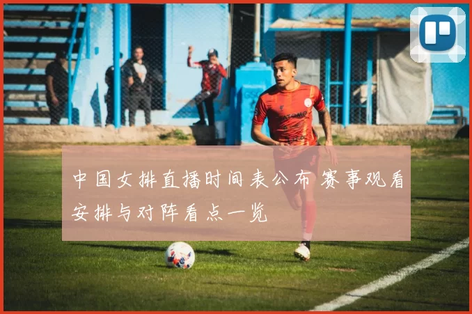 中国女排直播时间表公布 赛事观看安排与对阵看点一览