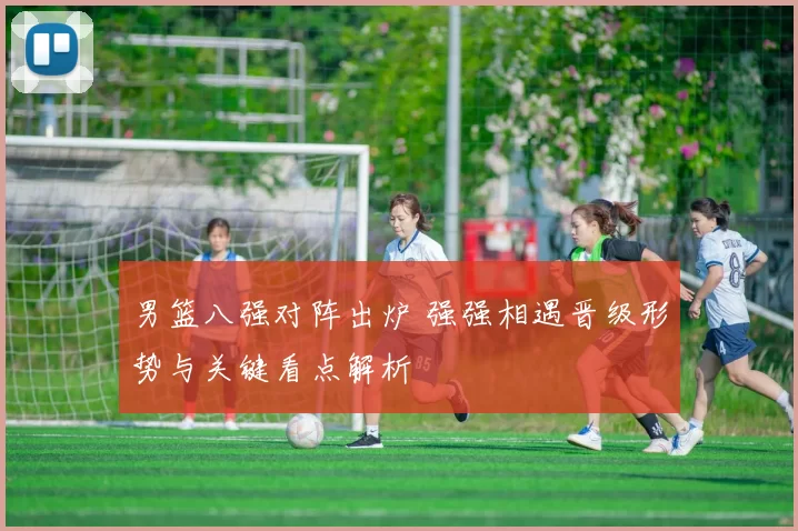 男篮八强对阵出炉 强强相遇晋级形势与关键看点解析