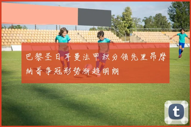 巴黎圣日耳曼法甲积分领先里昂摩纳哥争冠形势渐趋明朗