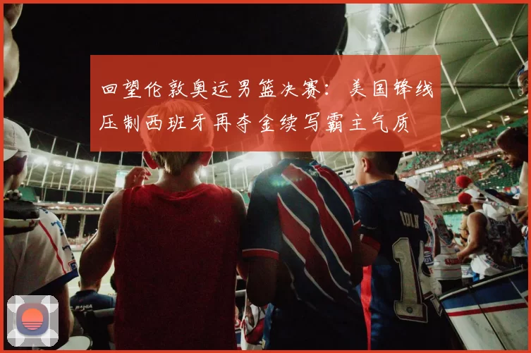 回望伦敦奥运男篮决赛：美国锋线压制西班牙再夺金续写霸主气质