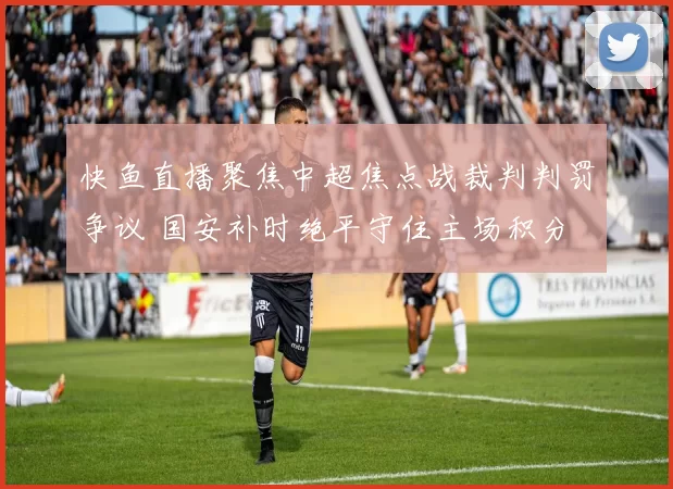 快鱼直播聚焦中超焦点战裁判判罚争议 国安补时绝平守住主场积分