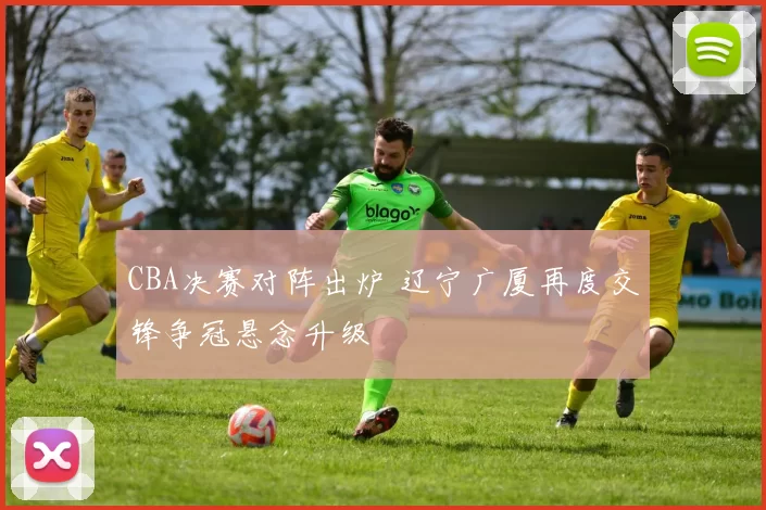 CBA决赛对阵出炉 辽宁广厦再度交锋争冠悬念升级
