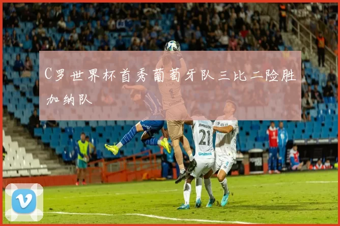 C罗世界杯首秀葡萄牙队三比二险胜加纳队