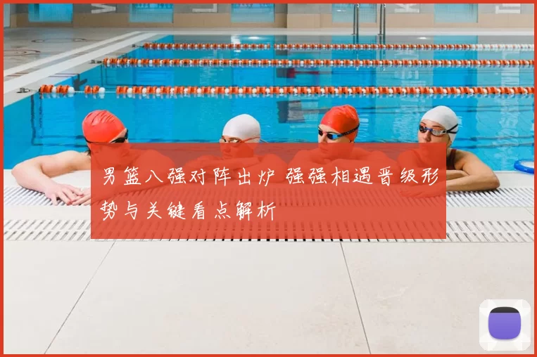 男篮八强对阵出炉 强强相遇晋级形势与关键看点解析