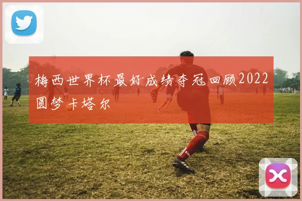 梅西世界杯最好成绩夺冠回顾2022圆梦卡塔尔