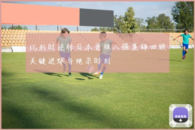 比利时逆转日本晋级八强集锦回顾关键进球与绝杀时刻