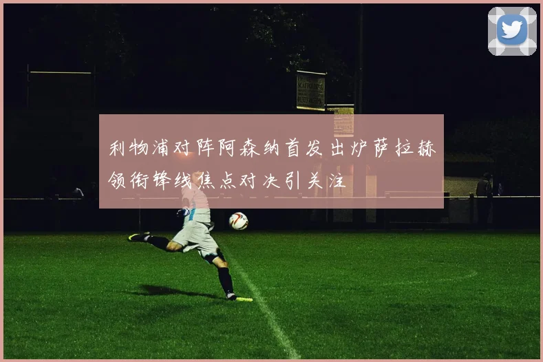 利物浦对阵阿森纳首发出炉萨拉赫领衔锋线焦点对决引关注