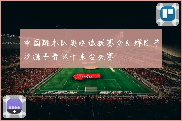 中国跳水队奥运选拔赛全红婵陈芋汐携手晋级十米台决赛