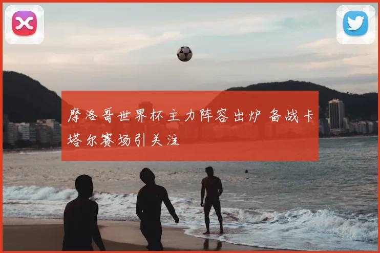 摩洛哥世界杯主力阵容出炉 备战卡塔尔赛场引关注