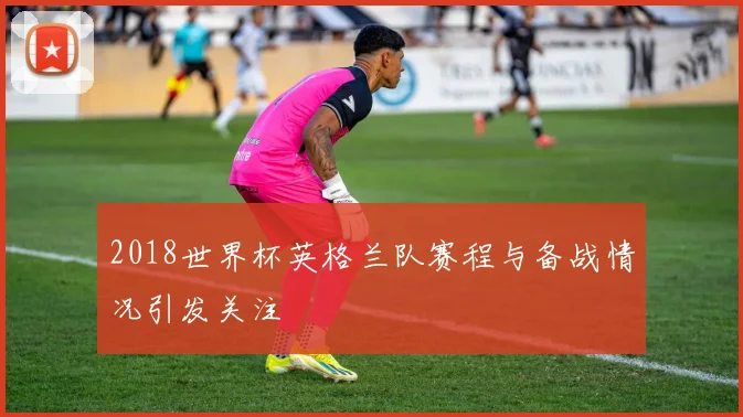 2018世界杯英格兰队赛程与备战情况引发关注